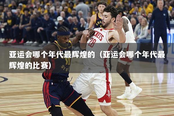 亚运会哪个年代最辉煌的（亚运会哪个年代最辉煌的比赛）