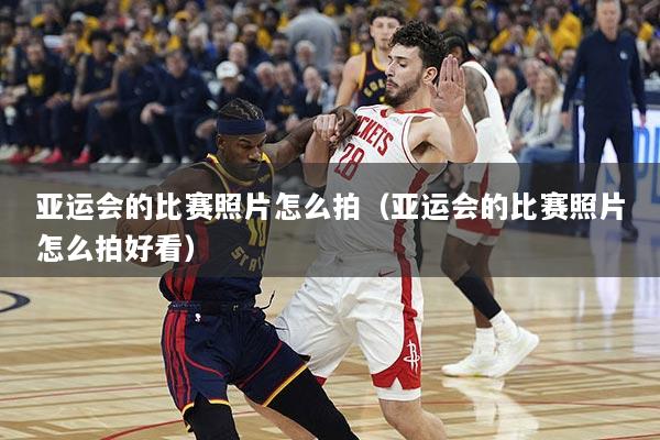亚运会的比赛照片怎么拍（亚运会的比赛照片怎么拍好看）