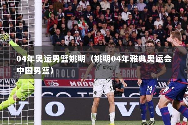 04年奥运男篮姚明（姚明04年雅典奥运会中国男篮）