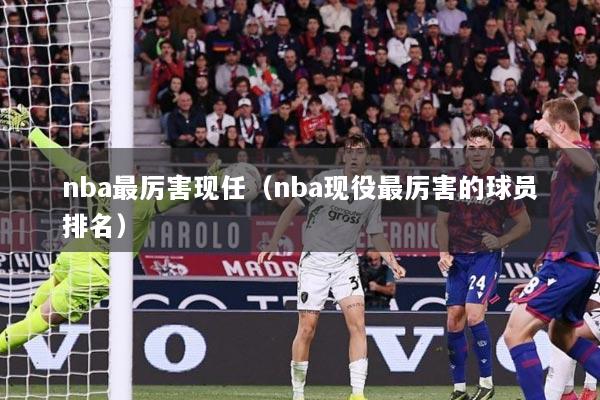 nba最厉害现任（nba现役最厉害的球员排名）