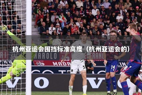 杭州亚运会围挡标准高度（杭州亚运会的）