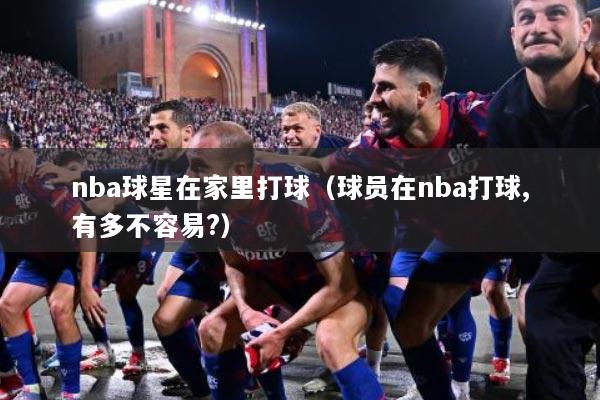 nba球星在家里打球（球员在nba打球,有多不容易?）