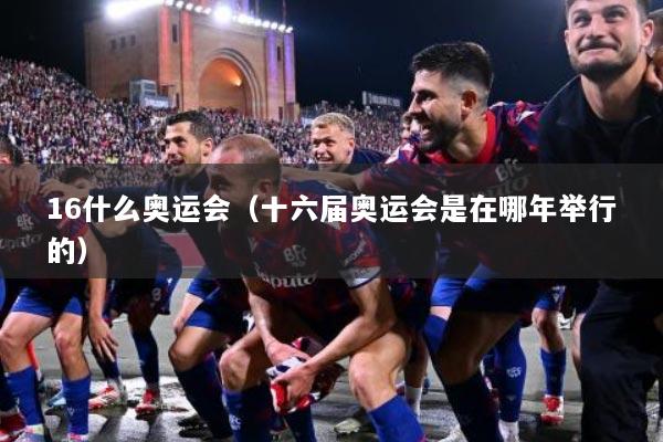16什么奥运会（十六届奥运会是在哪年举行的）